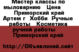 Мастер-классы по мыловарнию › Цена ­ 300 - Приморский край, Артем г. Хобби. Ручные работы » Косметика ручной работы   . Приморский край